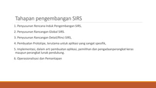 Tahapan pengembangan SIRS
1. Penyusunan Rencana Induk Pengembangan SIRS,
2. Penyusunan Rancangan Global SIRS.
3. Penyusunan Rancangan Detail/Rinci SIRS,
4. Pembuatan Prototipe, terutama untuk aplikasi yang sangat spesifik,
5. Implementasi, dalam arti pembuatan aplikasi, pemilihan dan pengadaanperangkat keras
maupun perangkat lunak pendukung.
6. Operasionalisasi dan Pemantapan
 