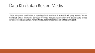 Data Klinik dan Rekam Medis
Dalam pelayanan kedokteran di tempat praktek maupun di Rumah Sakit yang standar, dokter
membuat catatan mengenai berbagai informasi mengenai pasien tersebut dalam suatu berkas
yang dikenal sebagai Status, Rekam Medis, Rekam Kesehatan atau Medical Record.
 