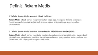 Definisi Rekam Medis
1. Definisi Rekam Medis Menurut Edna K Huffman:
Rekam Medis adalab berkas yang menyatakan siapa, apa, mengapa, dimana, kapan dan
bagaimana pelayanan yang diperoleb seorang pasien selama dirawat atau menjalani
pengobatan.
2. Definisi Rekam Medis Menurut Permenkes No. 749a/Menkes!Per/XII/1989:
Rekam Medis adalah berkas yang beiisi catatan dan dokumen mengenai identitas pasien, basil
pemeriksaan, pengobatan, tindakan dan pelayanan lainnya yang diterima pasien pada sarana
kesehatan, baik rawat jalan maupun rawat inap.
 