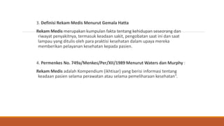 3. Definisi Rekam Medis Menurut Gemala Hatta
Rekam Medis merupakan kumpulan fakta tentang kehidupan seseorang dan
riwayat penyakitnya, termasuk keadaan sakit, pengobatan saat ini dan saat
lampau yang ditulis oleh para praktisi kesehatan dalam upaya mereka
memberikan pelayanan kesehatan kepada pasien.
4. Permenkes No. 749a/Menkes/Per/XII/1989 Menurut Waters dan Murphy :
Rekam Medis adalah Kompendium (ikhtisar) yang berisi informasi tentang
keadaan pasien selama perawatan atau selama pemeliharaan kesehatan”.
 