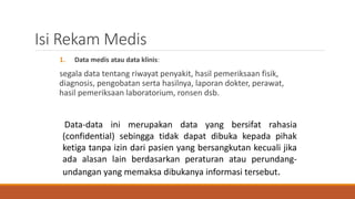 Isi Rekam Medis
1. Data medis atau data klinis:
segala data tentang riwayat penyakit, hasil pemeriksaan fisik,
diagnosis, pengobatan serta hasilnya, laporan dokter, perawat,
hasil pemeriksaan laboratorium, ronsen dsb.
Data-data ini merupakan data yang bersifat rahasia
(confidential) sebingga tidak dapat dibuka kepada pihak
ketiga tanpa izin dari pasien yang bersangkutan kecuali jika
ada alasan lain berdasarkan peraturan atau perundang-
undangan yang memaksa dibukanya informasi tersebut.
 