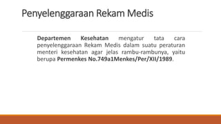 Penyelenggaraan Rekam Medis
Departemen Kesehatan mengatur tata cara
penyelenggaraan Rekam Medis dalam suatu peraturan
menteri kesehatan agar jelas rambu-rambunya, yaitu
berupa Permenkes No.749a1Menkes/Per/XII/1989.
 