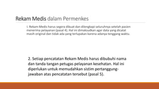Rekam Medis dalam Permenkes
I. Rekam Medis harus segera dibuat dan dilengkapi seluruhnya setelah pasien
menerima pelayanan (pasal 4). Hal ini dimaksudkan agar data yang dicatat
masih original dan tidak ada yang terlupakan karena adanya tenggang waktu.
2. Setiap pencatatan Rekam Medis harus dibubuhi nama
dan tanda tangan petugas pelayanan kesehatan. Hal ini
diperlukan untuk memudahkan sistim pertanggung-
jawaban atas pencatatan tersebut (pasal 5).
 