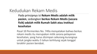 Kedudukan Rekam Medis
Pasal 10 Permenkes No. 749a menyatakan bahwa berkas
rekam medis itu merupakan milik sarana pelayanan
kesehatan, yang harus disimpan sekurang-kurangnya
untuk jangka waktu 5 tahun terhitung sejak tanggal
terakhir pasien berobat.
Pada prinsipnya isi Rekam Medis adalah milik
pasien, sedangkan berkas Rekam Medis (secara
fisik) adalah milik Rumah Sakit atau institusi
kesehatan
 