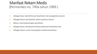 Manfaat Rekam Medis
(Permenkes no. 749a tahun 1989 )
1. Sebagai dasar pemeliharaan kesehatan dan pengobatan pasien
2. Sebagai bahan pembuktian dalam perkara hukum
3. Bahan untuk kepentingan penelitian
4. Sebagai dasar pembayaran biaya pelayanan kesehatan dan
5. Sebagai bahan untuk menyiapkan statistik kesehatan.
 
