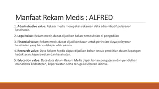Manfaat Rekam Medis : ALFRED
1. Adminstratlve value: Rekam medis merupakan rekaman data adminitratif pelayanan
kesehatan.
2. Legal value: Rekam medis dapat.dijadikan bahan pembuktian di pengadilan
3. Financial value: Rekam medis dapat dijadikan dasar untuk perincian biaya pelayanan
kesehatan yang harus dibayar oleh pasien
4. Research value: Data Rekam Medis dapat dijadikan bahan untuk penelitian dalam lapangan
kedokteran, keperawatan dan kesehatan.
5. Education value: Data-data dalam Rekam Medis dapat bahan pengajaran dan pendidikan
mahasiswa kedokteran, keperawatan serta tenaga kesehatan lainnya.
 