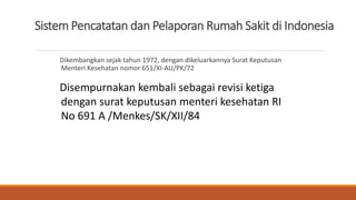 Sistem Pencatatan dan Pelaporan Rumah Sakit di Indonesia
Dikembangkan sejak tahun 1972, dengan dikeluarkannya Surat Keputusan
Menteri Kesehatan nomor 651/XI-AU/PK/72
Disempurnakan kembali sebagai revisi ketiga
dengan surat keputusan menteri kesehatan RI
No 691 A /Menkes/SK/XII/84
 