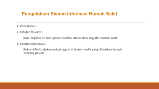 Pengelolaan Sistem Informasi Rumah Sakit
1. Pencatatan :
a. Catatan Kolektif :
Buku register ini merupakan sumber utama data kegiatan rumah sakit.
b. Catatan Individual :
Rekam Medis, dokumentasi segala tindakan medik yang diberikan kepada
seorang pasien.
 