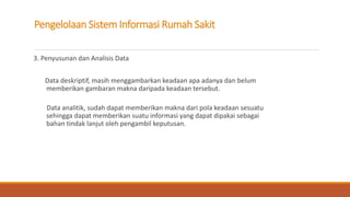 Pengelolaan Sistem Informasi Rumah Sakit
3. Penyusunan dan Analisis Data
Data deskriptif, masih menggambarkan keadaan apa adanya dan belum
memberikan gambaran makna daripada keadaan tersebut.
Data analitik, sudah dapat memberikan makna dari pola keadaan sesuatu
sehingga dapat memberikan suatu informasi yang dapat dipakai sebagai
bahan tindak lanjut oleh pengambil keputusan.
 