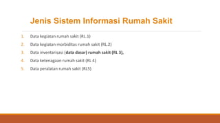 Jenis Sistem Informasi Rumah Sakit
1. Data kegiatan rumah sakit (RL.1)
2. Data kegiatan morbiditas rumah sakit (RL.2)
3. Data inventarisasi (data dasar) rumah sakit (RL 3),
4. Data ketenagaan rumah sakit (RL 4)
5. Data peralatan rumah sakit (RL5)
 