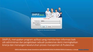 SIMPUS, merupakan program aplikasi yang memberikan informasi baik
utk administrasi dan pengelolaan sebuah puskesmas demi meningkatkan
kinerja dan menangani keseluruhan proses manajemen di Puskesmas
SIMPUS dikembangkan dengan berpedoman pada MEKANISME KERJA PELAYANAN PASIEN di Puskesmas ->> berupa Program database
 
