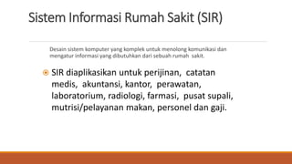 Sistem Informasi Rumah Sakit (SIR)
Desain sistem komputer yang komplek untuk menolong komunikasi dan
mengatur informasi yang dibutuhkan dari sebuah rumah sakit.
 SIR diaplikasikan untuk perijinan, catatan
medis, akuntansi, kantor, perawatan,
laboratorium, radiologi, farmasi, pusat supali,
mutrisi/pelayanan makan, personel dan gaji.
 