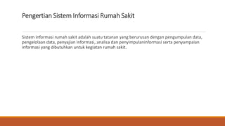 Pengertian Sistem Informasi Rumah Sakit
Sistem informasi rumah sakit adalah suatu tatanan yang berurusan dengan pengumpulan data,
pengelolaan data, penyajian informasi, analisa dan penyimpulaninformasi serta penyampaian
informasi yang dibutuhkan untuk kegiatan rumah sakit.
 