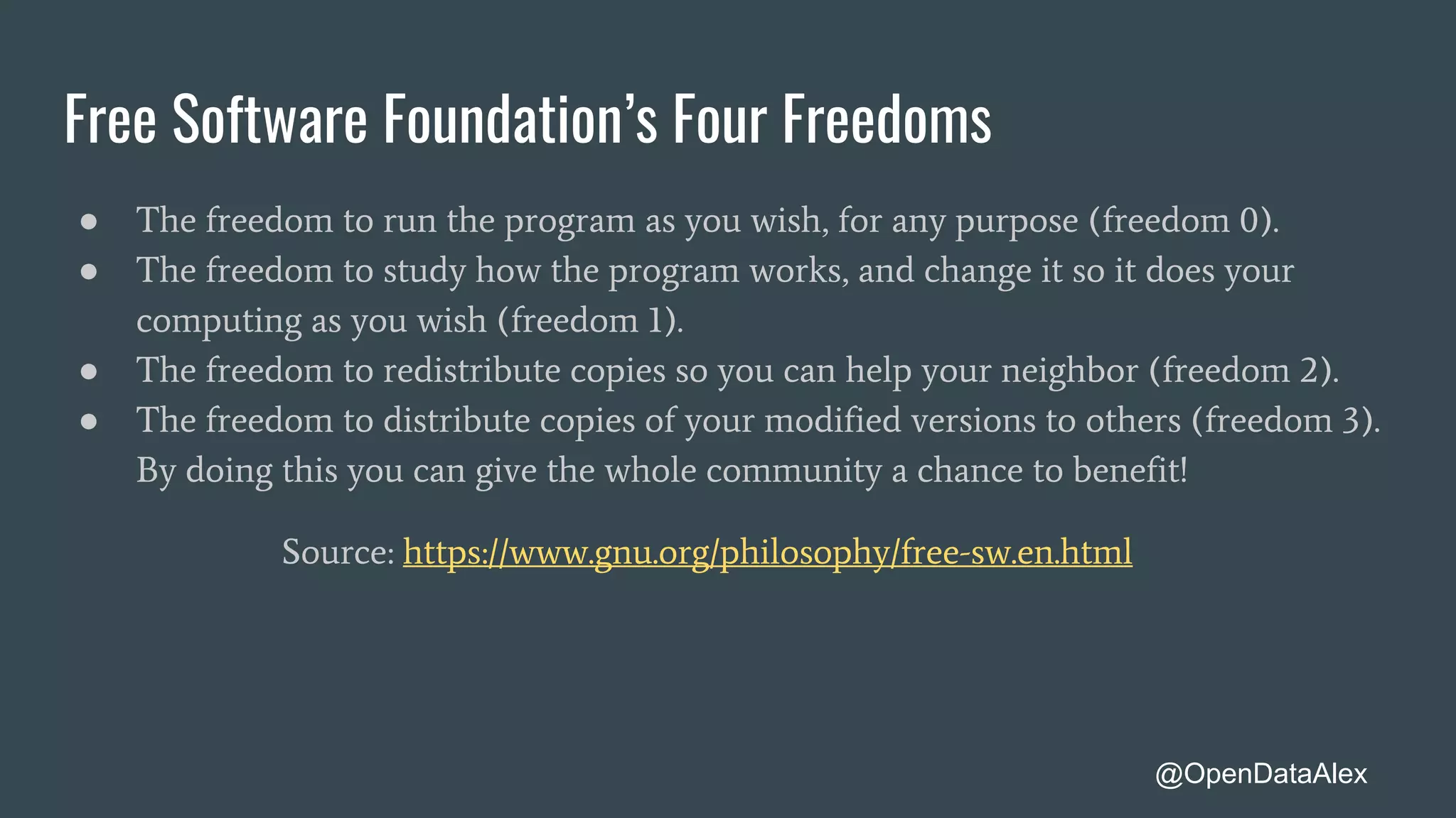 Free Software Foundation’s Four Freedoms
● The freedom to run the program as you wish, for any purpose (freedom 0).
● The freedom to study how the program works, and change it so it does your
computing as you wish (freedom 1).
● The freedom to redistribute copies so you can help your neighbor (freedom 2).
● The freedom to distribute copies of your modified versions to others (freedom 3).
By doing this you can give the whole community a chance to benefit!
Source: https://www.gnu.org/philosophy/free-sw.en.html
@OpenDataAlex
 