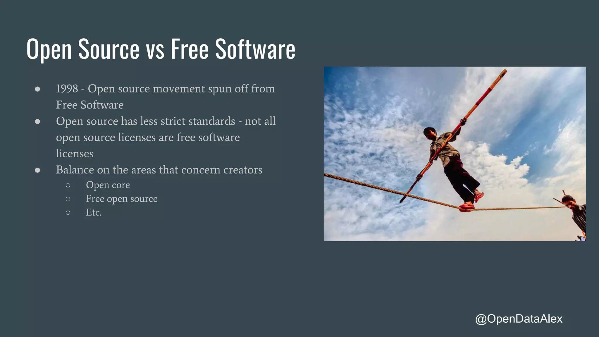 Open Source vs Free Software
● 1998 - Open source movement spun off from
Free Software
● Open source has less strict standards - not all
open source licenses are free software
licenses
● Balance on the areas that concern creators
○ Open core
○ Free open source
○ Etc.
@OpenDataAlex
 
