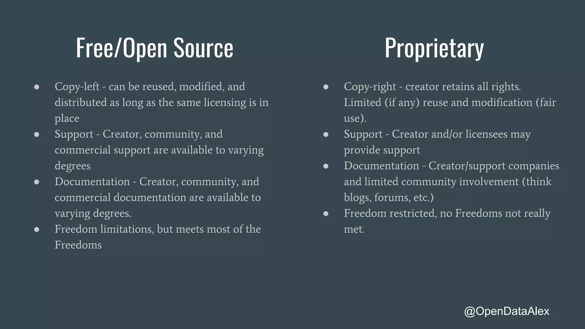 Free/Open Source Proprietary
● Copy-left - can be reused, modified, and
distributed as long as the same licensing is in
place
● Support - Creator, community, and
commercial support are available to varying
degrees
● Documentation - Creator, community, and
commercial documentation are available to
varying degrees.
● Freedom limitations, but meets most of the
Freedoms
● Copy-right - creator retains all rights.
Limited (if any) reuse and modification (fair
use).
● Support - Creator and/or licensees may
provide support
● Documentation - Creator/support companies
and limited community involvement (think
blogs, forums, etc.)
● Freedom restricted, no Freedoms not really
met.
@OpenDataAlex
 
