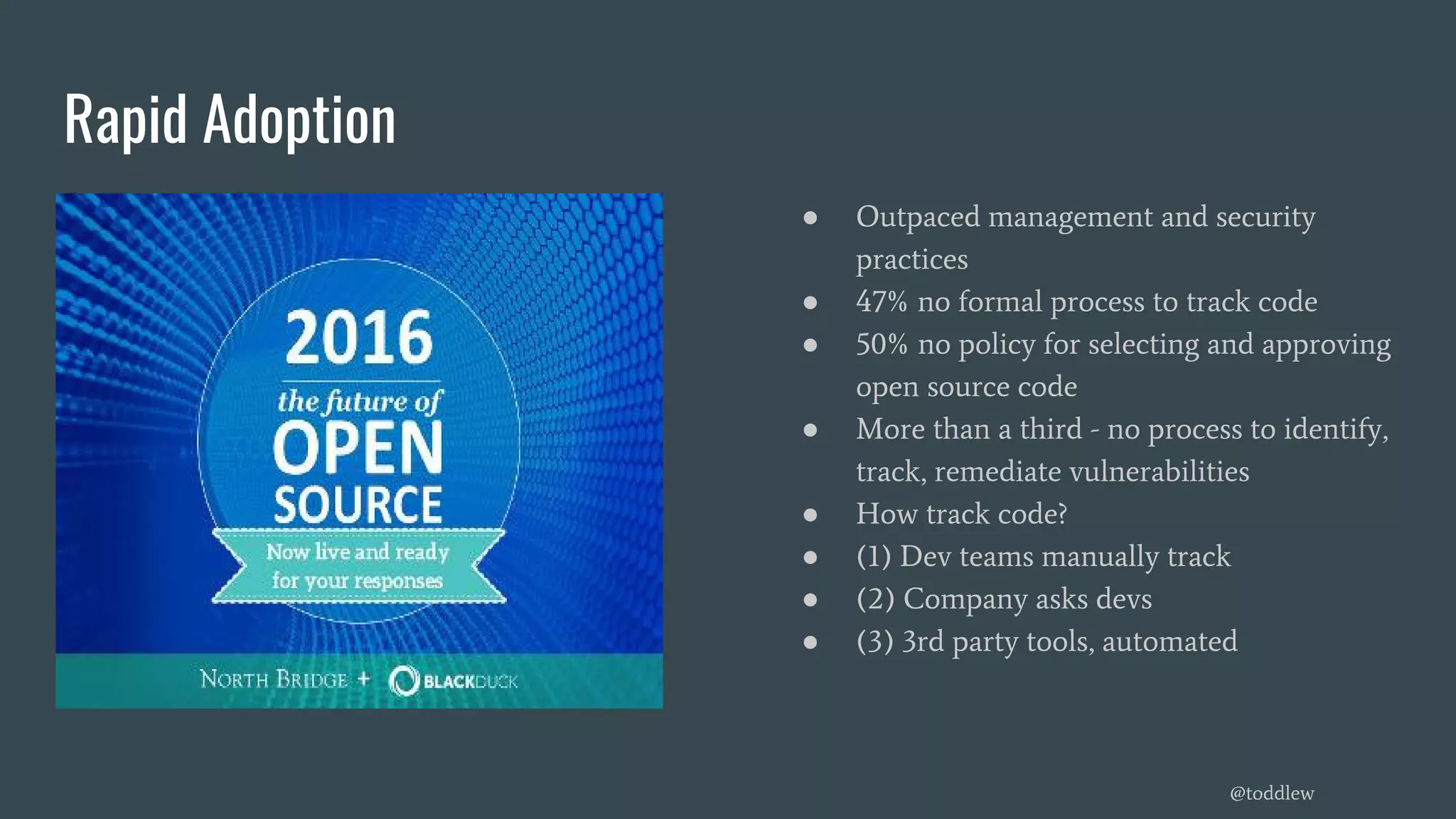 Rapid Adoption
● Outpaced management and security
practices
● 47% no formal process to track code
● 50% no policy for selecting and approving
open source code
● More than a third - no process to identify,
track, remediate vulnerabilities
● How track code?
● (1) Dev teams manually track
● (2) Company asks devs
● (3) 3rd party tools, automated
@toddlew
 