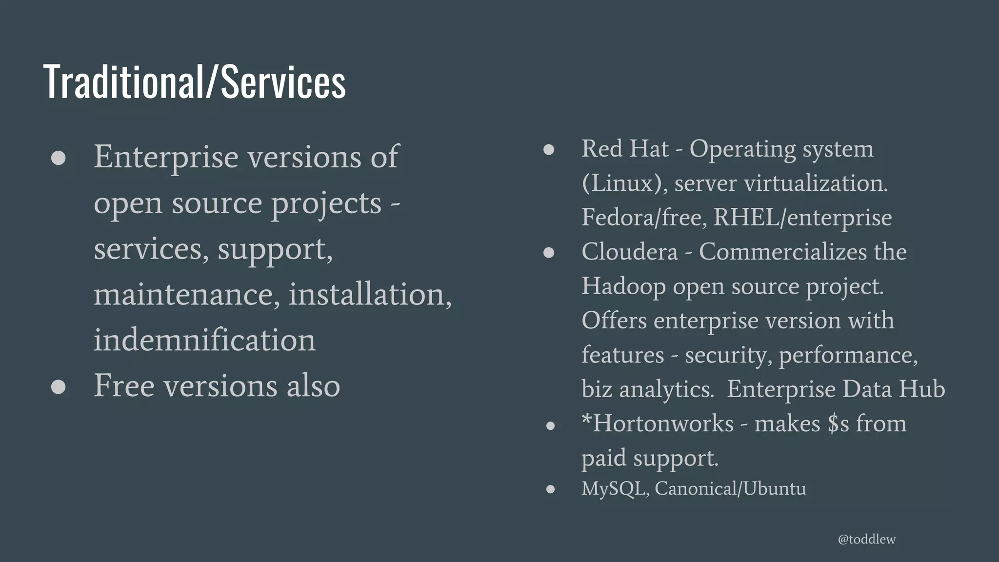 Traditional/Services
● Enterprise versions of
open source projects -
services, support,
maintenance, installation,
indemnification
● Free versions also
● Red Hat - Operating system
(Linux), server virtualization.
Fedora/free, RHEL/enterprise
● Cloudera - Commercializes the
Hadoop open source project.
Offers enterprise version with
features - security, performance,
biz analytics. Enterprise Data Hub
● *Hortonworks - makes $s from
paid support.
● MySQL, Canonical/Ubuntu
@toddlew
 