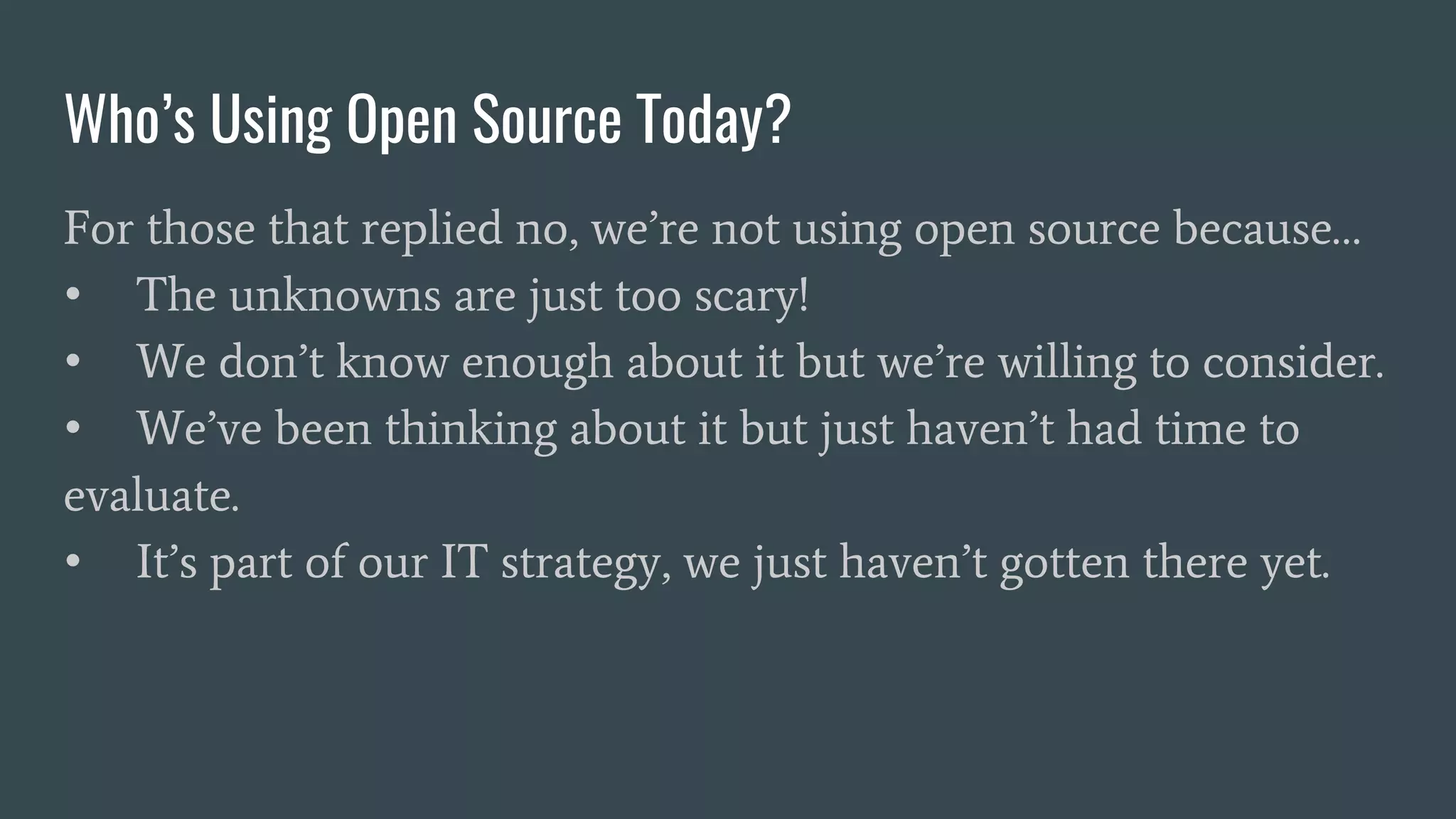 Who’s Using Open Source Today?
For those that replied no, we’re not using open source because…
• The unknowns are just too scary!
• We don’t know enough about it but we’re willing to consider.
• We’ve been thinking about it but just haven’t had time to
evaluate.
• It’s part of our IT strategy, we just haven’t gotten there yet.
 