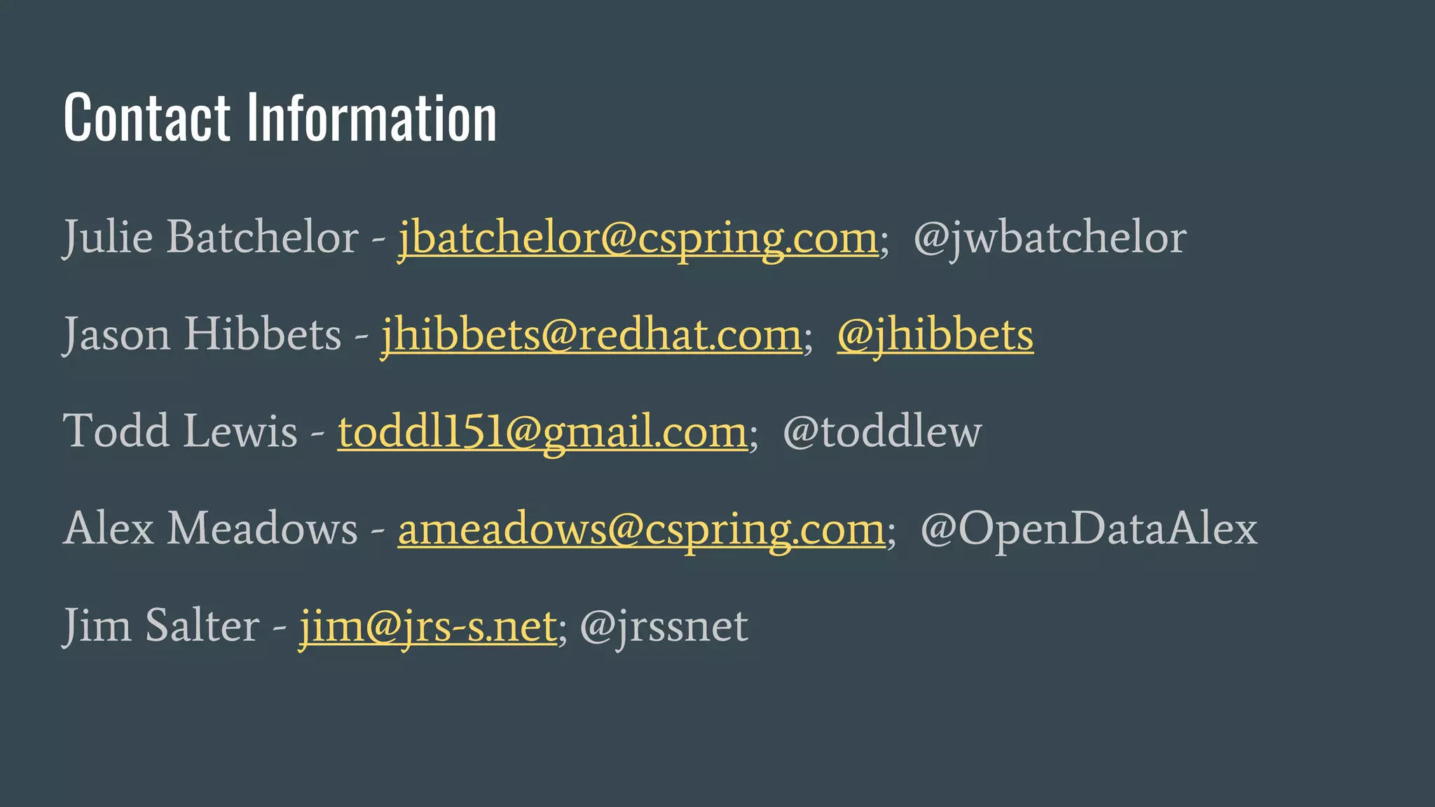 Contact Information
Julie Batchelor - jbatchelor@cspring.com; @jwbatchelor
Jason Hibbets - jhibbets@redhat.com; @jhibbets
Todd Lewis - toddl151@gmail.com; @toddlew
Alex Meadows - ameadows@cspring.com; @OpenDataAlex
Jim Salter - jim@jrs-s.net; @jrssnet
 