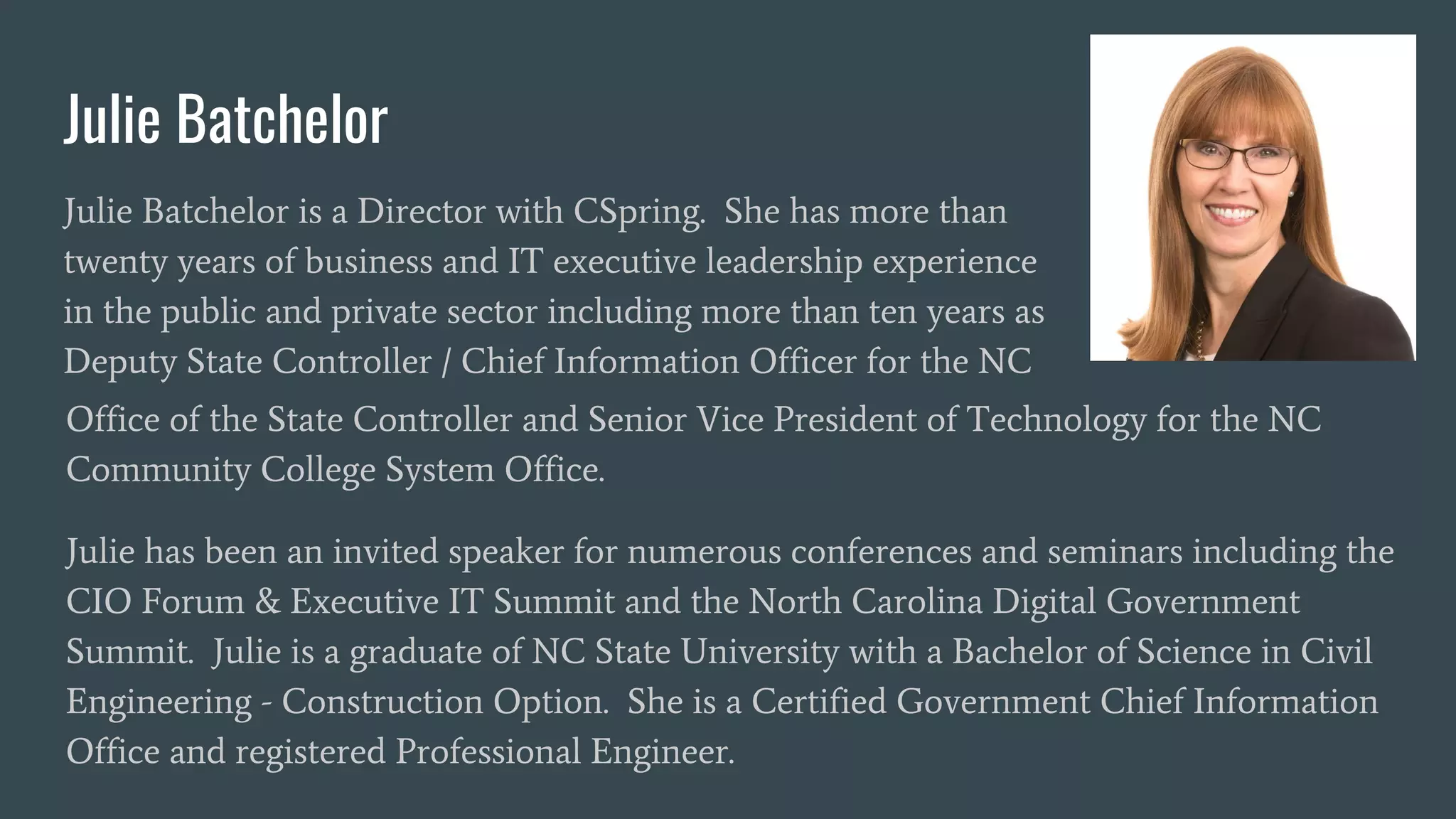 Julie Batchelor
Julie Batchelor is a Director with CSpring. She has more than
twenty years of business and IT executive leadership experience
in the public and private sector including more than ten years as
Deputy State Controller / Chief Information Officer for the NC
Office of the State Controller and Senior Vice President of Technology for the NC
Community College System Office.
Julie has been an invited speaker for numerous conferences and seminars including the
CIO Forum & Executive IT Summit and the North Carolina Digital Government
Summit. Julie is a graduate of NC State University with a Bachelor of Science in Civil
Engineering - Construction Option. She is a Certified Government Chief Information
Office and registered Professional Engineer.
 
