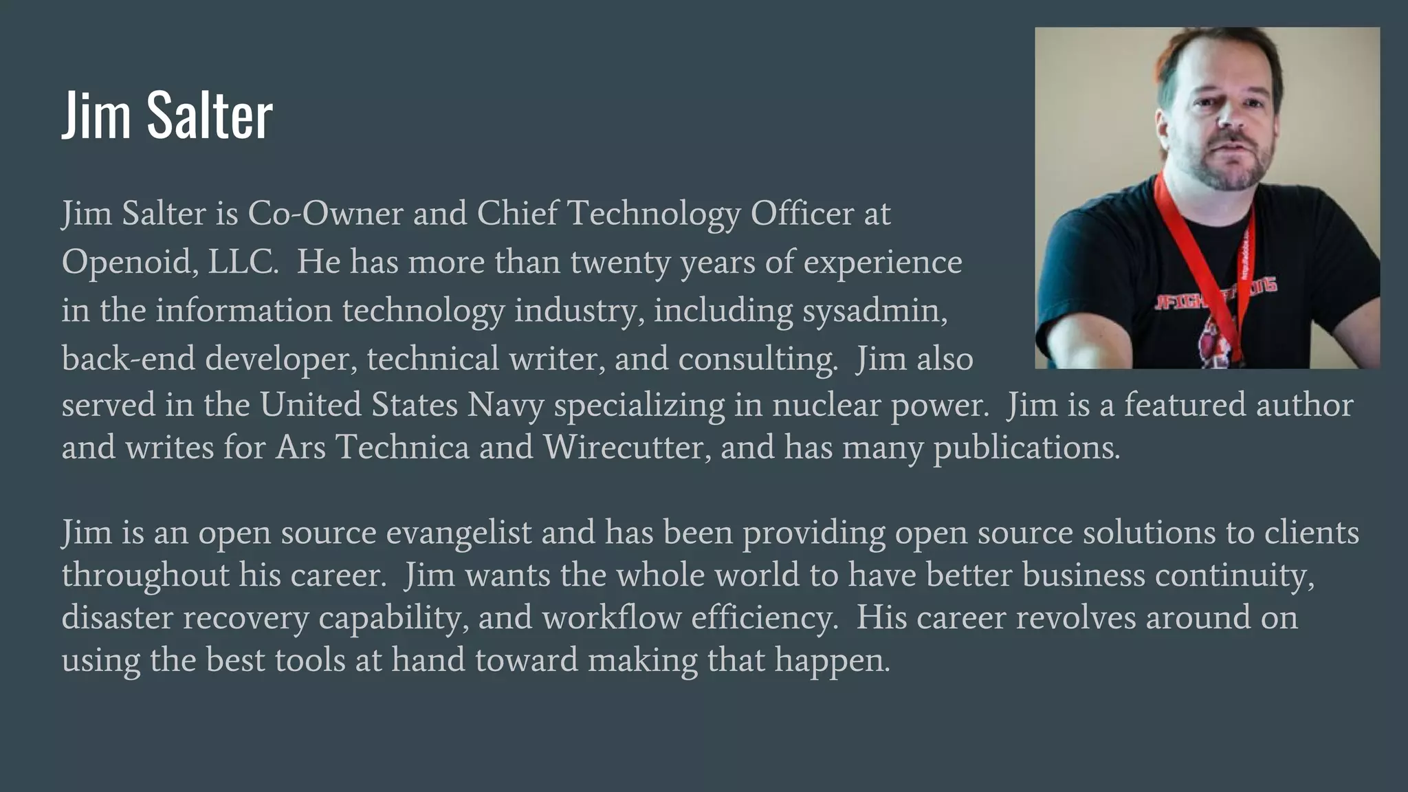 Jim Salter
Jim Salter is Co-Owner and Chief Technology Officer at
Openoid, LLC. He has more than twenty years of experience
in the information technology industry, including sysadmin,
back-end developer, technical writer, and consulting. Jim also
served in the United States Navy specializing in nuclear power. Jim is a featured author
and writes for Ars Technica and Wirecutter, and has many publications.
Jim is an open source evangelist and has been providing open source solutions to clients
throughout his career. Jim wants the whole world to have better business continuity,
disaster recovery capability, and workflow efficiency. His career revolves around on
using the best tools at hand toward making that happen.
 