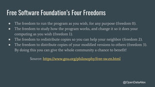 Free Software Foundation’s Four Freedoms
● The freedom to run the program as you wish, for any purpose (freedom 0).
● The freedom to study how the program works, and change it so it does your
computing as you wish (freedom 1).
● The freedom to redistribute copies so you can help your neighbor (freedom 2).
● The freedom to distribute copies of your modified versions to others (freedom 3).
By doing this you can give the whole community a chance to benefit!
Source: https://www.gnu.org/philosophy/free-sw.en.html
@OpenDataAlex
 
