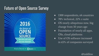 Future of Open Source Survey
● 1300 respondents, 64 countries
● 78% technical, 22% c-suite
● OS nearly ubiquitous now, big
change from 10 years ago
● Foundation of nearly all apps,
OSs, cloud platforms
● Use of OS software increased
in 65% of companies surveyed
@toddlew
 