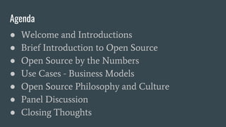 Agenda
● Welcome and Introductions
● Brief Introduction to Open Source
● Open Source by the Numbers
● Use Cases - Business Models
● Open Source Philosophy and Culture
● Panel Discussion
● Closing Thoughts
 
