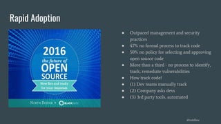 Rapid Adoption
● Outpaced management and security
practices
● 47% no formal process to track code
● 50% no policy for selecting and approving
open source code
● More than a third - no process to identify,
track, remediate vulnerabilities
● How track code?
● (1) Dev teams manually track
● (2) Company asks devs
● (3) 3rd party tools, automated
@toddlew
 