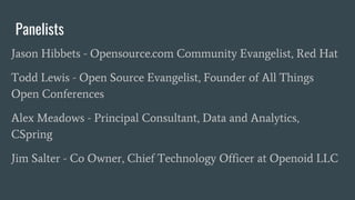 Panelists
Jason Hibbets - Opensource.com Community Evangelist, Red Hat
Todd Lewis - Open Source Evangelist, Founder of All Things
Open Conferences
Alex Meadows - Principal Consultant, Data and Analytics,
CSpring
Jim Salter - Co Owner, Chief Technology Officer at Openoid LLC
 