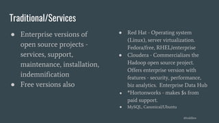 Traditional/Services
● Enterprise versions of
open source projects -
services, support,
maintenance, installation,
indemnification
● Free versions also
● Red Hat - Operating system
(Linux), server virtualization.
Fedora/free, RHEL/enterprise
● Cloudera - Commercializes the
Hadoop open source project.
Offers enterprise version with
features - security, performance,
biz analytics. Enterprise Data Hub
● *Hortonworks - makes $s from
paid support.
● MySQL, Canonical/Ubuntu
@toddlew
 
