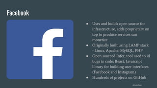 Facebook
● Uses and builds open source for
infrastructure, adds proprietary on
top to produce services can
monetize
● Originally built using LAMP stack
- Linux, Apache, MySQL, PHP
● Open sourced Infer, tool used to id
bugs in code; React, Javascript
library for building user interfaces
(Facebook and Instagram)
● Hundreds of projects on GitHub
@toddlew
 