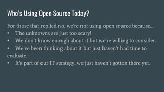 Who’s Using Open Source Today?
For those that replied no, we’re not using open source because…
• The unknowns are just too scary!
• We don’t know enough about it but we’re willing to consider.
• We’ve been thinking about it but just haven’t had time to
evaluate.
• It’s part of our IT strategy, we just haven’t gotten there yet.
 