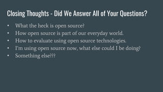 Closing Thoughts - Did We Answer All of Your Questions?
• What the heck is open source?
• How open source is part of our everyday world.
• How to evaluate using open source technologies.
• I’m using open source now, what else could I be doing?
• Something else???
 