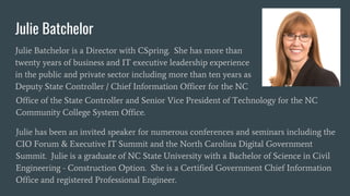 Julie Batchelor
Julie Batchelor is a Director with CSpring. She has more than
twenty years of business and IT executive leadership experience
in the public and private sector including more than ten years as
Deputy State Controller / Chief Information Officer for the NC
Office of the State Controller and Senior Vice President of Technology for the NC
Community College System Office.
Julie has been an invited speaker for numerous conferences and seminars including the
CIO Forum & Executive IT Summit and the North Carolina Digital Government
Summit. Julie is a graduate of NC State University with a Bachelor of Science in Civil
Engineering - Construction Option. She is a Certified Government Chief Information
Office and registered Professional Engineer.
 