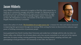 Jason Hibbets
Jason Hibbets is a senior community evangelist at Red Hat which means he is a
mash-up of a community manager and project manager for Opensource.com--a
publication and story-telling platform for open source communities. At night,
he puts on his cape, and is a Code for Raleigh brigade captain, CityCamp NC
co-chair, NC Datapalooza co-chair, and member of the Code for America
Brigade National Advisory Committee.
Jason is the author of a book, The foundation for an open source city--a resource for cities and citizens interested
in improving their government through civic hacking. While writing the book, he discovered his unknown super
power of building communities of passionate people.
Jason graduated from North Carolina State University and resides here in Raleigh with his wife, two kids, two
border collies, nine chickens, lots of tomato plants, and a lazy raccoon somewhere in an oak tree. In his copious
spare time, he enjoys surfing, running, gardening, traveling, watching football, sampling craft beer, and
participating in local government--not necessarily in that order, but close to it.
 