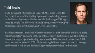 Todd Lewis
Todd Lewis is the Creator and Chair of All Things Open. He
has created some of the leading open source technology events
in the United States over the last decade, including All Things
Open (Raleigh/The Research Triangle Park), Great Wide Open
(Atlanta/Technology Square), and Open Source 101.
Each has attracted thousands of attendees from all over the world and nearly every
major technology company in the country regularly participates. All Things Open
is now the largest open technology event on the U.S. east coast - more than 3,000
attendees are expected in 2017. He is a strong believer in open source technology
and believes it will be the dominant approach/methodology in the future.
 