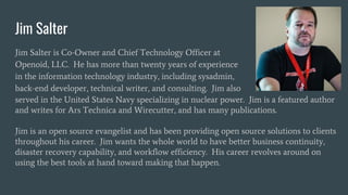 Jim Salter
Jim Salter is Co-Owner and Chief Technology Officer at
Openoid, LLC. He has more than twenty years of experience
in the information technology industry, including sysadmin,
back-end developer, technical writer, and consulting. Jim also
served in the United States Navy specializing in nuclear power. Jim is a featured author
and writes for Ars Technica and Wirecutter, and has many publications.
Jim is an open source evangelist and has been providing open source solutions to clients
throughout his career. Jim wants the whole world to have better business continuity,
disaster recovery capability, and workflow efficiency. His career revolves around on
using the best tools at hand toward making that happen.
 