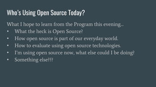 Who’s Using Open Source Today?
What I hope to learn from the Program this evening…
• What the heck is Open Source?
• How open source is part of our everyday world.
• How to evaluate using open source technologies.
• I’m using open source now, what else could I be doing?
• Something else???
 