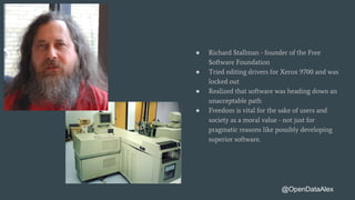 ● Richard Stallman - founder of the Free
Software Foundation
● Tried editing drivers for Xerox 9700 and was
locked out
● Realized that software was heading down an
unacceptable path
● Freedom is vital for the sake of users and
society as a moral value - not just for
pragmatic reasons like possibly developing
superior software.
@OpenDataAlex
 