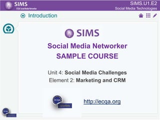 SIMS.U1.E2
SIMS.U4.E1
Culture of Sharing and Online Reputation Handling (Management)
Social Media Technologies

Introduction

Social Media Networker
SAMPLE COURSE
Unit 4: Social Media Challenges
Element 2: Marketing and CRM

http://ecqa.org

 