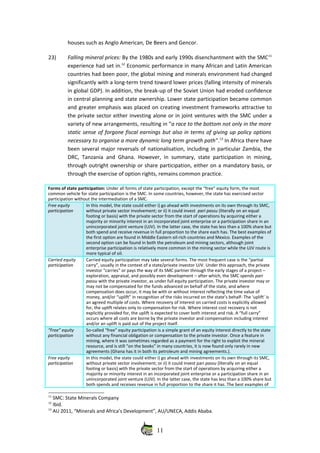 houses such as Anglo American, De Beers and Gencor.
23) Falling mineral prices: By the 1980s and early 1990s disenchantment with the SMC11
experience had set in.12
 Economic performance in many African and Latin American
countries had been poor, the global mining and minerals environment had changed
significantly with a long‐term trend toward lower prices (falling intensity of minerals
in global GDP). In addition, the break‐up of the Soviet Union had eroded confidence
in central planning and state ownership. Lower state participation became common
and greater emphasis was placed on creating investment frameworks attractive to
the private sector either investing alone or in joint ventures with the SMC under a
variety of new arrangements, resulting in “a race to the bottom not only in the more
static sense of forgone fiscal earnings but also in terms of giving up policy options
necessary to organise a more dynamic long term growth path”.13
 In Africa there have
been several major reversals of nationalisation, including in particular Zambia, the
DRC, Tanzania and Ghana. However, in summary, state participation in mining,
through outright ownership or share participation, either on a mandatory basis, or
through the exercise of option rights, remains common practice. 
Forms of state participation: Under all forms of state participation, except the “free” equity form, the most
common vehicle for state participation is the SMC. In some countries, however, the state has exercised sector
participation without the intermediation of a SMC.
Free equity
participation
In this model, the state could either i) go ahead with investments on its own through its SMC,
without private sector involvement; or ii) it could invest  pari passu (literally on an equal
footing or basis) with the private sector from the start of operations by acquiring either a
majority or minority interest in an incorporated joint enterprise or a participation share in an
unincorporated joint venture (UJV). In the latter case, the state has less than a 100% share but
both spend and receive revenue in full proportion to the share each has. The best examples of
the first option are found in Middle Eastern oil‐rich countries and Mexico. Examples of the
second option can be found in both the petroleum and mining sectors, although joint
enterprise participation is relatively more common in the mining sector while the UJV route is
more typical of oil.
Carried equity
participation
Carried equity participation may take several forms. The most frequent case is the “partial
carry”, usually in the context of a state/private investor UJV. Under this approach, the private
investor “carries” or pays the way of its SMC partner through the early stages of a project –
exploration, appraisal, and possibly even development – after which, the SMC spends pari
passu with the private investor, as under full equity participation. The private investor may or
may not be compensated for the funds advanced on behalf of the state, and where
compensation does occur, it may be with or without interest reflecting the time value of
money, and/or “uplift” in recognition of the risks incurred on the state’s behalf‐ The ‘uplift’ is
an agreed multiple of costs. Where recovery of interest on carried costs is explicitly allowed
for, the uplift relates only to compensation for risk. Where interest cost recovery is not
explicitly provided for, the uplift is expected to cover both interest and risk. A “full carry”
occurs where all costs are borne by the private investor and compensation including interest
and/or an uplift is paid out of the project itself. 
“Free” equity
participation
So‐called “free” equity participation is a simple grant of an equity interest directly to the state
without any financial obligation or compensation to the private investor. Once a feature in
mining, where it was sometimes regarded as a payment for the right to exploit the mineral
resource, and is still “on the books” in many countries, it is now found only rarely in new
agreements (Ghana has it in both its petroleum and mining agreements.).
Free equity
participation
In this model, the state could either i) go ahead with investments on its own through its SMC,
without private sector involvement; or ii) it could invest pari passu (literally on an equal
footing or basis) with the private sector from the start of operations by acquiring either a
majority or minority interest in an incorporated joint enterprise or a participation share in an
unincorporated joint venture (UJV). In the latter case, the state has less than a 100% share but
both spends and receives revenue in full proportion to the share it has. The best examples of
11
 SMC: State Minerals Company
12
 Ibid.
13
 AU 2011, “Minerals and Africa’s Development”, AU/UNECA, Addis Ababa.
11
 