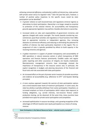 achieving commercial efficiency; and potential conflicts of interest (e.g. state partner
with private sector versus its regulator role).15
 Over the past few years, however, a
number   of   positive   policy   responses   to   the   specific   issues   raised   by   state
participation can be identified16
:
• A greater reliance on well structured laws and regulations (mineral regime) as
alternatives to direct participation. Ownership is no longer viewed as essential
to   protection   of   the   national  interest.   On   accountability   and   transparency
grounds appropriate legislation may well be a feasible alternative to ownership.
• Increased  clarity on roles and responsibilities  of government ministries and
agencies charged with sector oversight. The trends towards transferring non‐
commercial, quasi‐fiscal activities and regulatory or fiscal functions from SMCs
back   to   appropriate   ministries   or   independent   agencies,   thus   removing
obstacles to commercial efficiency and reducing or eliminating the potential for
conflicts of interest, has been particularly important in this regard. This re‐
assignment of roles is typically paralleled by efforts to build capacity in the
receiving ministries and agencies.
• A global movement in support of  greater transparency and accountability  of
SMC operations in natural resources sectors in which transparency of SMC
operations   and   finances   features   prominently.   Credible   audits   and   regular
public  reporting and  other assurances of integrity  are heavily emphasised.
Macroeconomic   management   concerns   have   increasingly   stressed   the
importance  of transparency   in the  resource sectors  and, in particular, the
explicit recognition in budgets and planning documents of the financial and
fiscal costs and risks associated with state participation. 
• An increased effort on the part of private sector investors to provide assurances
and  evidence of accountability  (e.g. adherence to EITI17
  and Equator Banking
principles)
• A more cautious approach towards the exercise of state participation options
and a trend towards lower levels of maximum participation. In some cases, the
state has wholly or partially withdrawn from sector participation. Elsewhere, an
increased emphasis on forms of participation which reduce state exposure to
funding   obligations,   e.g.   carried   interests,   non‐recourse   finance   and/or
production sharing, can be observed. At the same time, many countries have
provided more space for private sector participation and competition.
• Increased sophistication in resource tax design, and a growing recognition of the
advantages of efficient taxation over equity participation as a means of raising
revenue. 
State Participation in the Natural Resources Sector – selected country examples18
15
 Ibid.
16
 Ibid.
17
 EITI: Extractive Industries Transparency Initiative
13
 