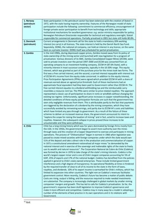 1. Norway
(petroleum
sector)
State participation in the petroleum sector has been extensive with the creation of Statoil in
1972, with the state having majority ownership. Features of the Norwegian model of state
participation include the following: commitment to commercial efficiency; encouragement of
foreign private sector participation to benefit from technology and skills; appropriate
institutional mechanisms for excellent governance: e.g. sector ministry responsible for policy;
Norwegian Petroleum Directorate responsible for technical and regulatory oversight; Statoil
responsible for commercial operations. Partially privatised in 2001 but state still holds 80.8%.
2. Denmark
(petroleum)
Current arrangements in Denmark call for the state to hold a mandatory 20% working
interest (no carry) in all licences. The state interest is held by the Danish North Sea Fund.
Separately, DONG, the national oil company, can hold an interest in any licence, on the same
basis as a private investor. DONG itself was scheduled for partial privatisation. 
3. Zambia In the mid‐1990s, during depressed copper prices, Zambia moved away from its policy of
state‐ownership of the mining sector and launched with new legislation for a program of
privatisation. Various divisions of its SMC, Zambia Consolidated Copper Mines (ZCCM), were
sold to private investors over the period 1997‐2000 and ZCCM was converted from an
operating company to an investment holding company, ZCCM‐IH (87.6% State), with a
minority interest in most successor companies, typically in the 10‐20% range. This equity
interest, which was granted as part of the purchase price for the mines took two forms. The
first was a free carried interest, and the second, a carried interest repayable with interest out
of ZCCM‐IH’s income from the equity stake concerned. In addition to the equity interest,
Price Participation Agreements (PPAs) were signed which provided ZCCM‐IH with a share of
revenues earned above an agreed price threshold. Each of these mechanisms had an
approximate fiscal equivalent had they been paid to Government rather than ZCCM‐IH. The
free carried interest equates to a dividend withholding tax and the reimbursable carry
resembles a resource rent tax. The PPAs were similar to price‐related royalties. The approach
represented a classic use of participation to share in rents or windfalls without changing the
existing tax regime. Unfortunately, significant price increases in copper notwithstanding, the
detailed conditions of these equity participation formulas are such that the government has
seen only negligible revenues from them. This is attributable partly to the fact that payments
are triggered by the declaration of a dividend by the mining companies, which they have
successfully avoided by reinvesting earnings, and partly due to ZCCM‐IH’s costs and liabilities
which have limited any pass‐through to government. As a result of the failure of these
schemes to deliver an increased revenue share, the government announced its intent to
“explore the scope for raising the taxation of mining” and in fact, acted to increase taxes and
royalties. However, the subsequent collapse in prices proved these increases to be
unsustainable and they were withdrawn.
4. Chile Chile has a long mining history which was for years dominated by foreign firms mostly from
the USA. In the 1950s, the government began to assert more authority over the mines
through taxes and the creation of a Copper Department to oversee and participate in mining
operations. The process of “Chileanisation” began in earnest in 1966 when legislation was
passed to create mixed societies with foreign companies under which the state would own
51% of the deposit and take a direct role in the production and commercialisation of copper.
In 1971 a constitutional amendment nationalised all major mines “as demanded by the
national interest and in exercise of the sovereign and inalienable rights of the state to freely
use its wealth and natural resources”. The Corporation National de Cobre de Chile (Codelco)
was formed by decree in 1976 to take charge of the state’s mining interests. Codelco is the
world’s largest copper miner and is one of Chile’s largest companies accounting for 5% of
GDP, 25% of exports and 17% of the national budget. Codelco has benefited from the policies
applied in general to Chile’s state‐owned enterprises. These include limited government
interference and a high degree of transparency. Its operational flexibility at times is hindered
by the required transfer of close to all of its income to the state in the form of taxes,
royalties, and dividends. 10% of its export income is earmarked for Chile’s military, which has
limited its expansion into other countries. The tight rein on Codelco’s revenues facilitates
government control. More recently, Codelco’s future has become a matter of public debate.
Costs are rising, output is falling, and the resources required to make needed investments
are substantial. The company is increasingly challenged in global markets by smaller mining
companies’ mergers and growth. This has led to calls for Codelco’s privatisation. So far, the
government’s response has been draft legislation to improve Codelco’s governance and
make it more efficient and competitive. Codelco may in many ways be a model in adopting a
number of the elements of best practice in its own operations and in its relations with
Government. 
18
 Ibid.
14
 