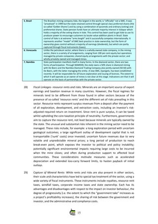 5. Brazil The Brazilian mining company Vale, the largest in the world, is “officially” not a SMC. It was
“privatised” in 1999 but the state retained control through special class preferred shares (the
so‐called ‘Golden Shares’) and by using a combination of pyramids and ordinary (voting) and
preferential shares. State pension funds have an ultimate majority interest in Valepar which
holds a majority of the voting shares in Vale. This control has been used to get Vale to use its
producer power to encourage customers to locate value‐addition plants in Brazil. State
control of Vale is at extreme “arms length” and it successfully competes internationally. It
represents another “model” of SMC best‐practice in state ownership, but the form of
ownership gives control without a majority of earnings (dividends), but which are partly
captured through fiscal instruments (taxes).
6. Venezuela Unlike the petroleum sector, where there is a wholly‐owned state company, in the mining
sector, there is a variety of arrangements, ranging from 100 per cent equity but operations
managed by private companies; shared equity arrangements with the private sector; and
wholly privately owned and managed mines.
7. Namibia State participation manifests itself in many forms. In the diamond sector, there are two
forms of participation. Through NAMDEB, the state owns a 50% share in diamond mining
with De Beers and the Namibia Diamond Trading Company also jointly owned (50:50) with
De Beers, with the latter managing the entity. A new SMC, Epangelo, has been established
recently. It will be responsible for all future exploration and issuing of licences. The extent to
which it will operate as an owner of mines is not clear at this stage. Indications are that it will
operate on the basis of partnerships with the private sector. 
28) Fiscal Linkages‐ resource rents and risks: Minerals are an important source of export
earnings and taxation revenue in many countries. However, the fiscal regimes for
minerals tend to be different from those found in other sectors because of the
presence of so‐called ‘resource rents’ and the different set of risks prevailing in this
sector. Resource rents represent surplus revenues from a deposit after the payment
of all exploration, development, and extraction costs, including an investor’s risk‐
adjusted required return on investment. Since rent is pure surplus, it can be taxed
whilst upholding the core taxation principle of neutrality. Furthermore, governments
aim to capture the resource rent, not least because minerals are typically owned by
the state. The unusual and substantial risks inherent in the mining sector need to be
managed. These risks include, for example: a long exploration period with uncertain
geological outcomes; a large significant outlay of development capital that is not
transportable (‘sunk’ costs) once invested; uncertain future revenues due to very
volatile and unpredictable mineral prices; a long period of production to reach
break‐even point, which exposes the investor to political and policy instability;
potentially significant environmental impacts requiring large costs to be incurred
when   the   mine   closes;   and   often   during   production   support   to   affected   local
communities.   These   considerations   motivate   measures   such   as   accelerated
depreciation and extended loss‐carry forward limits, to hasten payback of initial
outlays.
29) Capture of Mineral Rents: While rents and risks are also present in other sectors,
their scale and characteristics have led to special tax treatment of the sector, using a
wide variety of fiscal instruments. These instruments include royalties, resource rent
taxes, windfall taxes, corporate income taxes and state ownership. Each has its
advantages and disadvantages with respect to the impact on investor behaviour, the
degree of progressivity (i.e. the extent to which the “government take” increases as
a project’s profitability increases), the sharing of risk between the government and
investor, and the administrative and compliance costs.
15
 