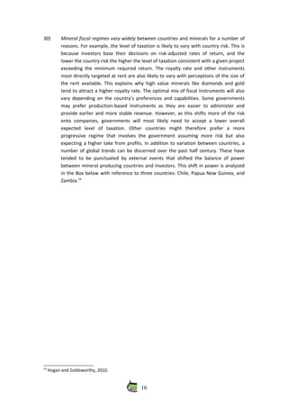 30) Mineral fiscal regimes vary widely between countries and minerals for a number of
reasons. For example, the level of taxation is likely to vary with country risk. This is
because investors base their decisions on risk‐adjusted rates of return, and the
lower the country risk the higher the level of taxation consistent with a given project
exceeding the minimum required return. The royalty rate and other instruments
most directly targeted at rent are also likely to vary with perceptions of the size of
the rent available. This explains why high value minerals like diamonds and gold
tend to attract a higher royalty rate. The optimal mix of fiscal instruments will also
vary depending on the country’s preferences and capabilities. Some governments
may prefer production‐based instruments as they are easier to administer and
provide earlier and more stable revenue. However, as this shifts more of the risk
onto   companies,   governments   will   most   likely   need   to   accept   a  lower   overall
expected   level   of   taxation.   Other   countries   might   therefore   prefer   a   more
progressive  regime   that  involves  the  government   assuming   more  risk  but   also
expecting a higher take from profits. In addition to variation between countries, a
number of global trends can be discerned over the past half century. These have
tended to be punctuated by external events that shifted the balance of power
between mineral producing countries and investors. This shift in power is analyzed
in the Box below with reference to three countries: Chile, Papua New Guinea, and
Zambia.19
 
19
 Hogan and Goldsworthy, 2010.
16
 