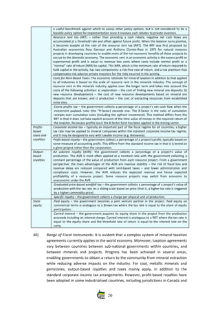 a useful benchmark against which to assess other policy options, but is not considered to be a
feasible policy option for implementation since it involves cash rebates to private investors. 
Resource rent tax  (RRT) – rather than providing a cash rebate, negative net cash flows are
accumulated at a threshold rate and offset against future profit. When this balance turns positive,
it becomes taxable at the rate of the resource rent tax (RRT). The RRT was first proposed by
Australian economists Ross Garnaut  and Anthony  Clunies‐Ross in 1975  for  natural  resource
projects in developing countries to enable more of the net economic benefits of these projects to
accrue to the domestic economy. The economic rent in an economic activity is the excess profit or
supernormal profit and is equal to revenue less costs where costs include normal profit or a
“normal” rate of return (NRR) to capital. This NRR, which is the minimum rate of return required to
hold capital in the activity, has two components: a risk‐free rate of return, and a risk premium that
compensates risk adverse private investors for the risks incurred in the activity.
Costs for Rent‐Based Taxes: The economic rationale for mineral taxation in addition to that applied
to all industries is based on the scale of resource rent in the minerals industry. The concept of
resource rent in the minerals industry applies over the longer term and takes into account the
costs of the following activities: a) exploration – the cost of finding new mineral ore deposits; b)
new resource developments – the cost of new resource developments based on mineral ore
deposits that are known; and c) production – the cost of extracting resources from established
mine sites.
Excess profits tax – the government collects a percentage of a project’s net cash flow when the
investment payback ratio (the “R‐factor) exceeds one. The R‐factor is the ratio of cumulative
receipts over cumulative costs (including the upfront investment). This method differs from the
RRT in that it does not take explicit account of the time value of money or the required return of
the investor. No excess‐profits tax in the R‐factor form has been applied in the mining sector.
Profits‐
based
taxes and
royalties:
Corporate income tax – typically an important part of the fiscal regime for all countries; a higher
tax rate may be applied to mineral companies within the standard corporate income tax regime,
and it may be designed to vary with taxable income (e.g. Botswana).
Profit‐based royalty – the government collects a percentage of a project’s profit; typically based on
some measure of accounting profit. This differs from the standard income tax in that it is levied on
a given project rather than the corporation.
Output‐
based
royalties
Ad   valorem   royalty  (AVR)–   the   government   collects   a   percentage   of   a   project’s   value   of
production. The AVR is most often applied at a constant rate with the government collecting a
constant percentage of the value of production from each resource project. From a government
perspective, the main advantages of the ADR are revenue stability – the risk of fiscal loss and
revenue delay are reduced compared with rent‐based taxes – and lower administration and
compliance   costs.   However,   the   AVR   reduces   the   expected   revenue   and   hence   expected
profitability   of   a   resource   project.   Some   resource   projects   may   switch   from   economic   to
uneconomic under the AVR.
Graduated price‐based windfall tax – the government collects a percentage of a project’s value of
production with the tax rate on a sliding scale based on price (that is, a higher tax rate is triggered
by a higher commodity price).
Specific royalty – the government collects a charge per physical unit of production.
State
equity:
Paid equity  – the government becomes a joint venture partner in the project. Paid equity on
commercial terms is analogous to a Brown tax where the tax rate is equal to the share of equity
participation.
Carried interest – the government acquires its equity share in the project from the production
proceeds including an interest charge. Carried interest is analogous to a RRT where the tax rate is
equal to the equity share and the threshold rate of return is equal to the interest rate on the
carry.
40) Range of Fiscal Instruments: It is evident that a complex system of mineral taxation
agreements currently applies in the world economy. Moreover, taxation agreements
vary between countries between sub‐national governments within countries, and
between   minerals   and   projects.   Progress   has   been   achieved   in   several   areas,
enabling governments to obtain a return to the community from mineral extraction
while reducing adverse impacts on the industry. For coal, metallic minerals and
gemstones,   output‐based   royalties   and   taxes   mainly   apply,   in   addition   to   the
standard corporate income tax arrangements. However, profit‐based royalties have
been adopted in some industrialised countries, including jurisdictions in Canada and
20
 