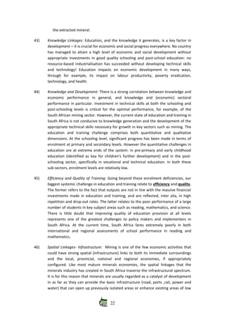 the extracted mineral.
43) Knowledge Linkages: Education, and the knowledge it generates, is a key factor in
development – it is crucial for economic and social progress everywhere. No country
has managed to attain a high level of economic and social development without
appropriate investments in good quality schooling and post‐school education‐ no
resource‐based industrialisation has succeeded without developing technical skills
and   technology!   Education   impacts   on   economic   development   in   many   ways,
through   for   example,   its   impact   on   labour   productivity,   poverty   eradication,
technology, and health. 
44) Knowledge and Development: There is a strong correlation between knowledge and
economic   performance   in   general,   and   knowledge   and   (economic)   sectoral
performance in particular. Investment in technical skills at both the schooling and
post‐schooling levels is critical for the optimal performance, for example, of the
South African mining sector. However, the current state of education and training in
South Africa is not conducive to knowledge generation and the development of the
appropriate technical skills necessary for growth in key sectors such as mining. The
education   and   training   challenge   comprises   both   quantitative   and   qualitative
dimensions. At the schooling level, significant progress has been made in terms of
enrolment at primary and secondary levels. However the quantitative challenges in
education are at extreme ends of the system: in pre‐primary and early childhood
education (identified as key for children’s further development) and in the post‐
schooling sector, specifically in vocational and technical education. In both these
sub‐sectors, enrolment levels are relatively low. 
45) Efficiency and Quality of Training: Going beyond these enrolment deficiencies, our
biggest systemic challenge in education and training relate to efficiency and quality.
The former refers to the fact that outputs are not in line with the massive financial
investments made in education and training, and are reflected, inter alia, in high
repetition and drop‐out rates. The latter relates to the poor performance of a large
number of students in key subject areas such as reading, mathematics, and science.
There is little doubt that improving quality of education provision at all levels
represents one of the greatest challenges to policy makers and implementers in
South Africa. At the current time, South Africa fares extremely poorly in both
international   and   regional   assessments   of   school   performance   in   reading   and
mathematics. 
46) Spatial Linkages‐ Infrastructure:   Mining is one of the few economic activities that
could have strong spatial (infrastructure) links to both its immediate surroundings
and   the   local,   provincial,   national   and   regional   economies,   if   appropriately
configured. Like most mature minerals economies, the spatial linkages that the
minerals industry has created in South Africa traverse the infrastructural spectrum.
It is for this reason that minerals are usually regarded as a catalyst of development
in as far as they can provide the basic infrastructure (road, ports ,rail, power and
water) that can open up previously isolated areas or enhance existing areas of low
22
 