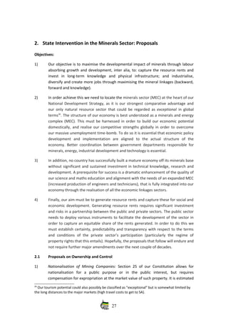 2. State Intervention in the Minerals Sector: Proposals
Objectives: 
1) Our objective is to maximise the developmental impact of minerals through labour
absorbing growth and development, inter alia, to: capture the resource rents and
invest   in   long‐term   knowledge   and   physical   infrastructure;   and   industrialise,
diversify and create more jobs through maximising the mineral linkages (backward,
forward and knowledge). 
2) In order achieve this we need to locate the minerals sector (MEC) at the heart of our
National Development Strategy, as it is our strongest comparative advantage and
our only natural resource sector that could be regarded as  exceptional  in global
terms26
. The structure of our economy is best understood as a minerals and energy
complex (MEC). This must be harnessed in order to build our economic potential
domestically, and realise our competitive strengths globally in order to overcome
our massive unemployment time‐bomb. To do so it is essential that economic policy
development   and   implementation   are   aligned   to   the   actual   structure   of   the
economy. Better coordination between government departments responsible for
minerals, energy, industrial development and technology is essential. 
3) In addition, no country has successfully built a mature economy off its minerals base
without significant and sustained investment in technical knowledge, research and
development. A prerequisite for success is a dramatic enhancement of the quality of
our science and maths education and alignment with the needs of an expanded MEC
(increased production of engineers and technicians), that is fully integrated into our
economy through the realisation of all the economic linkages sectors. 
4) Finally, our aim must be to generate resource rents and capture these for social and
economic development. Generating resource rents requires significant investment
and risks in a partnership between the public and private sectors. The public sector
needs to deploy various instruments to facilitate the development of the sector in
order to capture an equitable share of the rents generated. In order to do this we
must establish certainty, predictability and transparency with respect to the terms
and   conditions   of   the   private   sector’s   participation   (particularly   the   regime   of
property rights that this entails). Hopefully, the proposals that follow will endure and
not require further major amendments over the next couple of decades.
2.1 Proposals on Ownership and Control 
1) Nationalisation of Mining Companies:  Section 25 of our Constitution  allows for
nationalisation   for   a   public   purpose   or   in   the   public   interest,   but   requires
compensation for expropriation at the market value of such property. It is estimated
26
 Our tourism potential could also possibly be classified as “exceptional” but is somewhat limited by
the long distances to the major markets (high travel costs to get to SA).
27
 